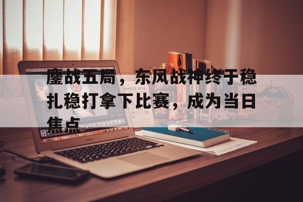 1xbet体育培训-包含鏖战五局,东风战神终于稳扎稳打拿下比赛,成为当日焦点的词条