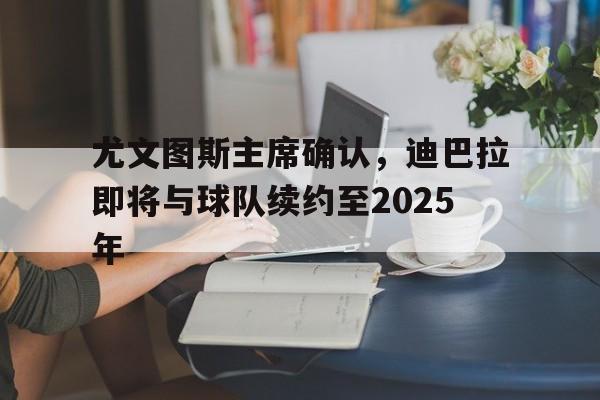 1xbet体育app-关于尤文图斯主席确认,迪巴拉即将与球队续约至2025年的信息